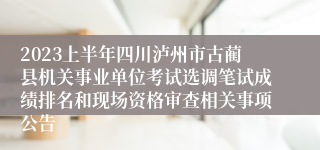 2023上半年四川泸州市古蔺县机关事业单位考试选调笔试成绩排名和现场资格审查相关事项公告
