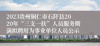 2023贵州铜仁市石阡县2020年“三支一扶”人员服务期满拟聘用为事业单位人员公示