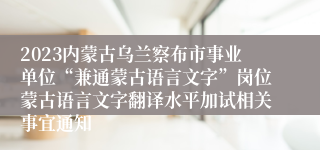 2023内蒙古乌兰察布市事业单位“兼通蒙古语言文字”岗位蒙古语言文字翻译水平加试相关事宜通知