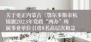 关于更正内蒙古《鄂尔多斯市杭锦旗2023年党政“两办”所属事业单位引进8名高层次和急需紧缺人才总成绩公示和体检与政审及考察公告》通知