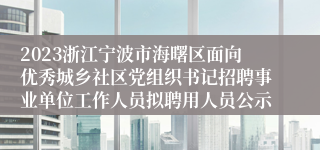 2023浙江宁波市海曙区面向优秀城乡社区党组织书记招聘事业单位工作人员拟聘用人员公示