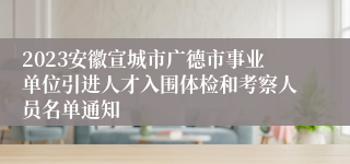 2023安徽宣城市广德市事业单位引进人才入围体检和考察人员名单通知