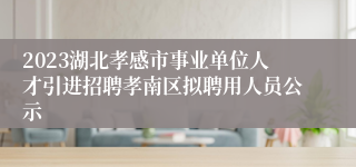 2023湖北孝感市事业单位人才引进招聘孝南区拟聘用人员公示