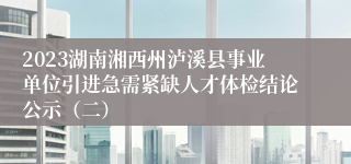 2023湖南湘西州泸溪县事业单位引进急需紧缺人才体检结论公示（二）