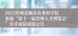 2023贵州安顺市农业科学院参加“第十一届贵州人才博览会”引才面试成绩公告