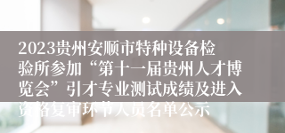 2023贵州安顺市特种设备检验所参加“第十一届贵州人才博览会”引才专业测试成绩及进入资格复审环节人员名单公示