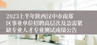 2023上半年陕西汉中市南郑区事业单位招聘高层次及急需紧缺专业人才专业测试成绩公告