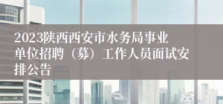 2023陕西西安市水务局事业单位招聘（募）工作人员面试安排公告