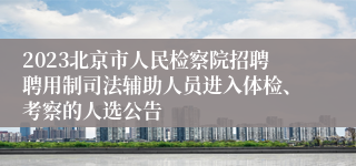 2023北京市人民检察院招聘聘用制司法辅助人员进入体检、考察的人选公告