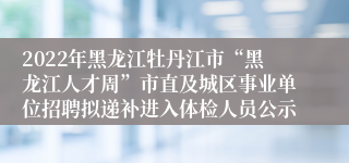 2022年黑龙江牡丹江市“黑龙江人才周”市直及城区事业单位招聘拟递补进入体检人员公示