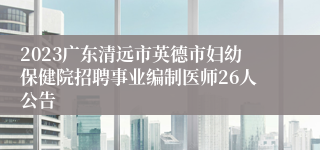 2023广东清远市英德市妇幼保健院招聘事业编制医师26人公告