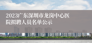 2023广东深圳市龙岗中心医院拟聘人员名单公示