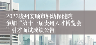 2023贵州安顺市妇幼保健院参加“第十一届贵州人才博览会”引才面试成绩公告