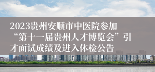 2023贵州安顺市中医院参加“第十一届贵州人才博览会”引才面试成绩及进入体检公告