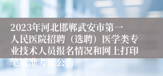 2023年河北邯郸武安市第一人民医院招聘（选聘）医学类专业技术人员报名情况和网上打印笔试准考证公告