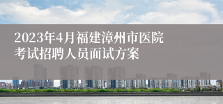 2023年4月福建漳州市医院考试招聘人员面试方案