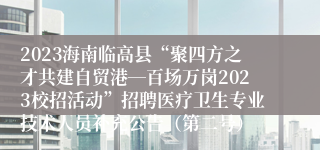 2023海南临高县“聚四方之才共建自贸港―百场万岗2023校招活动”招聘医疗卫生专业技术人员补充公告（第二号）