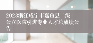 2023浙江咸宁市嘉鱼县二级公立医院引进专业人才总成绩公告