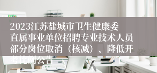 2023江苏盐城市卫生健康委直属事业单位招聘专业技术人员部分岗位取消（核减）、降低开考比例公告