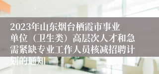 2023年山东烟台栖霞市事业单位（卫生类）高层次人才和急需紧缺专业工作人员核减招聘计划的通知