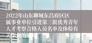 2022年山东聊城东昌府区区属事业单位引进第三批优秀青年人才考察合格人员名单及体检有关事项的通知