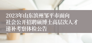 2023年山东滨州邹平市面向社会公开招聘硕博士高层次人才递补考察体检公告