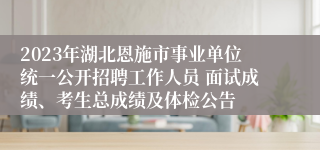 2023年湖北恩施市事业单位统一公开招聘工作人员 面试成绩、考生总成绩及体检公告