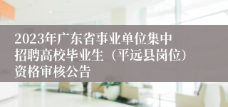 2023年广东省事业单位集中招聘高校毕业生（平远县岗位）资格审核公告
