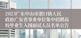 2023广东中山市港口镇人民政府广东省事业单位集中招聘高校毕业生入围面试人员名单公告