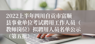 2022上半年四川自贡市富顺县事业单位考试聘用工作人员（教师岗位）拟聘用人员名单公示（第五批）