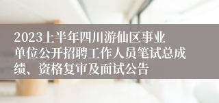 2023上半年四川游仙区事业单位公开招聘工作人员笔试总成绩、资格复审及面试公告