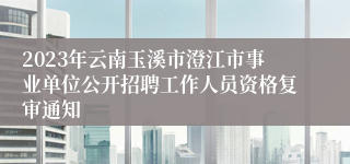 2023年云南玉溪市澄江市事业单位公开招聘工作人员资格复审通知