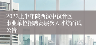 2023上半年陕西汉中汉台区事业单位招聘高层次人才综面试公告