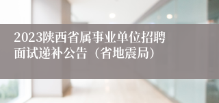 2023陕西省属事业单位招聘面试递补公告（省地震局）