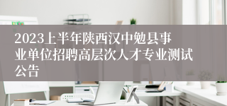 2023上半年陕西汉中勉县事业单位招聘高层次人才专业测试公告