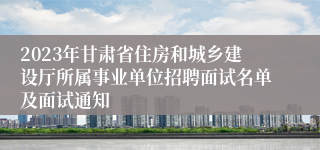 2023年甘肃省住房和城乡建设厅所属事业单位招聘面试名单及面试通知