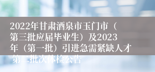 2022年甘肃酒泉市玉门市（第三批应届毕业生）及2023年（第一批）引进急需紧缺人才 第二批次体检公告