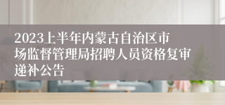 2023上半年内蒙古自治区市场监督管理局招聘人员资格复审递补公告