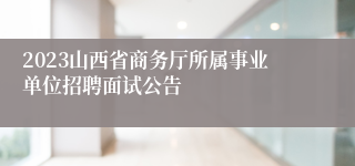 2023山西省商务厅所属事业单位招聘面试公告