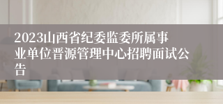 2023山西省纪委监委所属事业单位晋源管理中心招聘面试公告