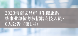 2023海南文昌市卫生健康系统事业单位考核招聘专技人员70人公告（第1号）