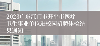 2023广东江门市开平市医疗卫生事业单位进校园招聘体检结果通知