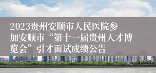 2023贵州安顺市人民医院参加安顺市“第十一届贵州人才博览会”引才面试成绩公告