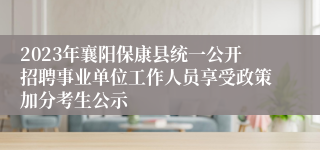 2023年襄阳保康县统一公开招聘事业单位工作人员享受政策加分考生公示