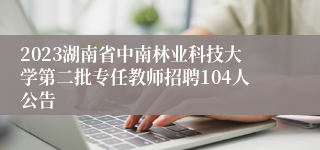 2023湖南省中南林业科技大学第二批专任教师招聘104人公告