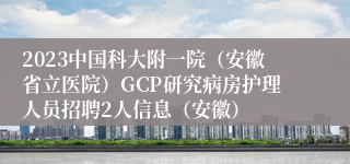 2023中国科大附一院（安徽省立医院）GCP研究病房护理人员招聘2人信息（安徽）