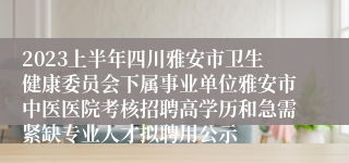 2023上半年四川雅安市卫生健康委员会下属事业单位雅安市中医医院考核招聘高学历和急需紧缺专业人才拟聘用公示