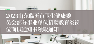 2023山东临沂市卫生健康委员会部分事业单位招聘教育类岗位面试通知书领取通知