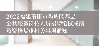 2022福建莆田市秀屿区基层公共服务岗位人员招聘笔试成绩及资格复审相关事项通知