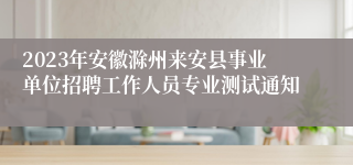 2023年安徽滁州来安县事业单位招聘工作人员专业测试通知